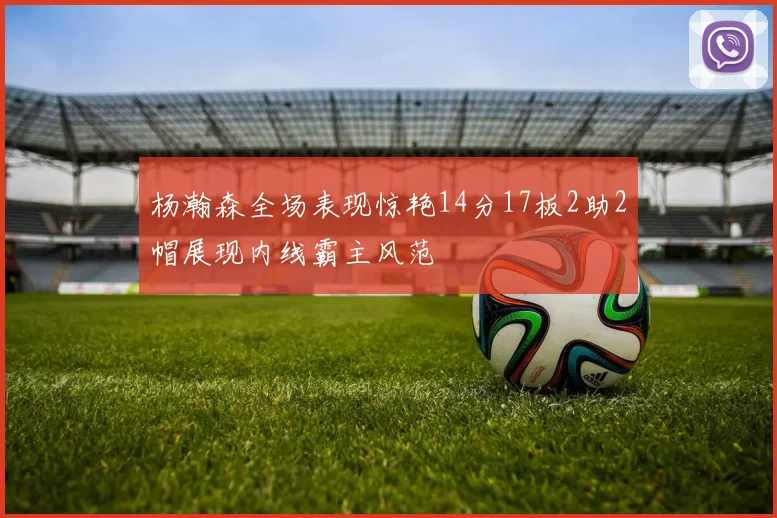 杨瀚森全场表现惊艳14分17板2助2帽展现内线霸主风范