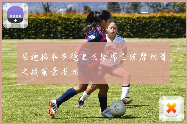 吕迪格和罗德里戈缺席合练摩纳哥之战前景堪忧
