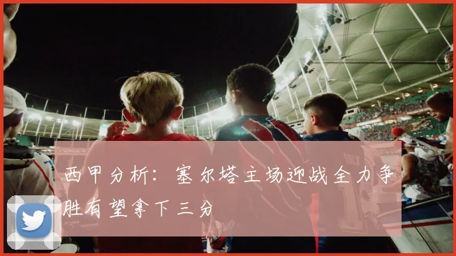 西甲分析：塞尔塔主场迎战全力争胜有望拿下三分