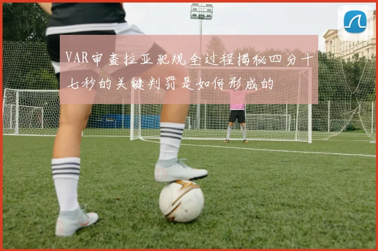 VAR审查拉亚犯规全过程揭秘四分十七秒的关键判罚是如何形成的