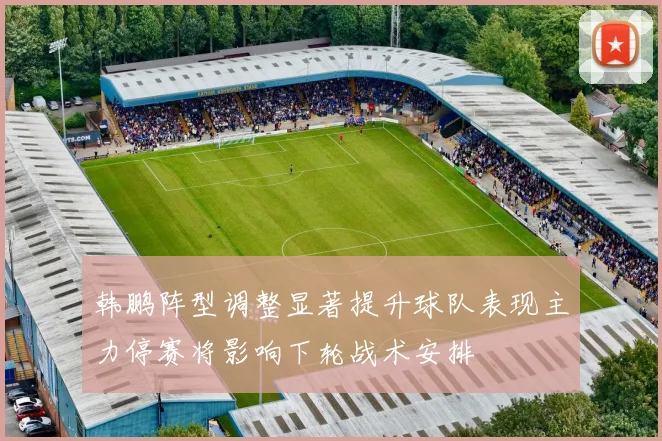 韩鹏阵型调整显著提升球队表现主力停赛将影响下轮战术安排