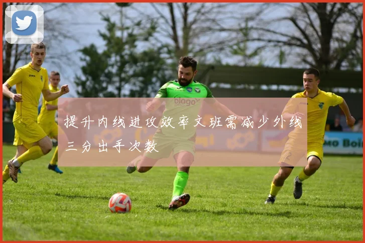提升内线进攻效率文班需减少外线三分出手次数