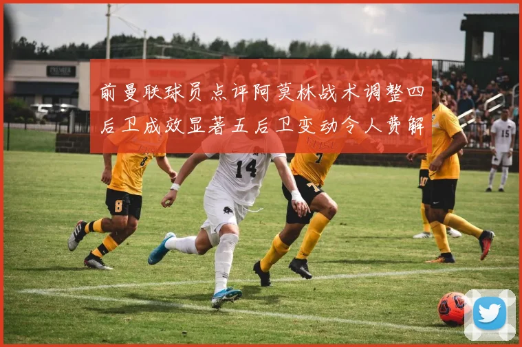 前曼联球员点评阿莫林战术调整四后卫成效显著五后卫变动令人费解