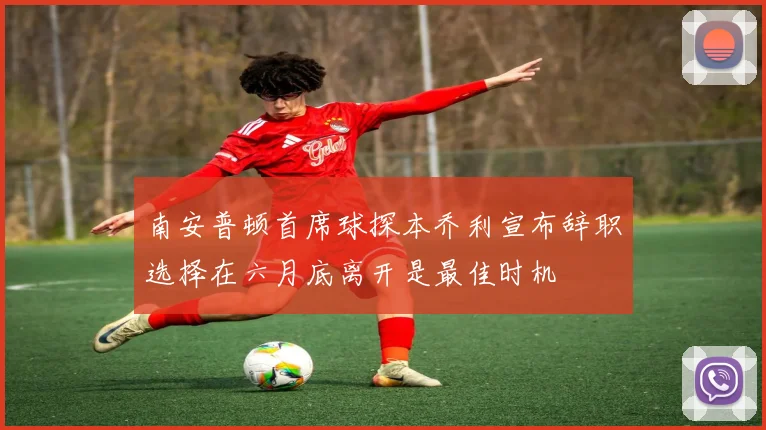 南安普顿首席球探本乔利宣布辞职选择在六月底离开是最佳时机