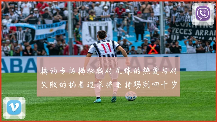 梅西专访揭秘我对足球的热爱与对失败的执着追求将坚持踢到四十岁