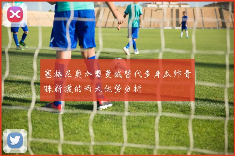 塞梅尼奥加盟曼城替代多库瓜帅青睐新援的两大优势分析