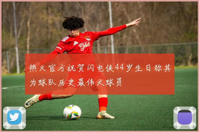 热火官方祝贺闪电侠44岁生日称其为球队历史最伟大球员