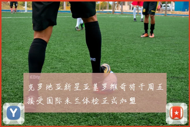 克罗地亚新星亚基罗维奇将于周五接受国际米兰体检正式加盟