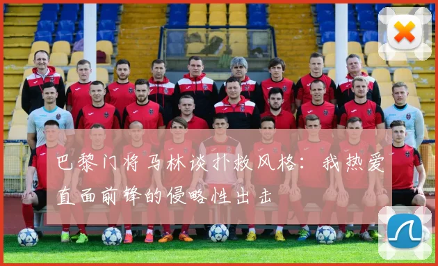 巴黎门将马林谈扑救风格：我热爱直面前锋的侵略性出击