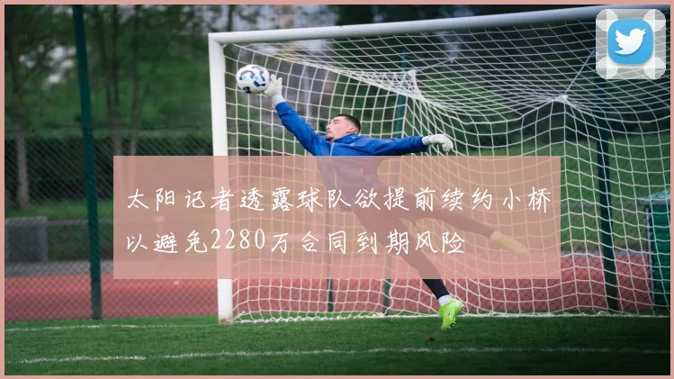 太阳记者透露球队欲提前续约小桥以避免2280万合同到期风险