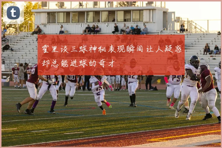 霍里谈三球神秘表现瞬间让人疑惑却总能进球的奇才