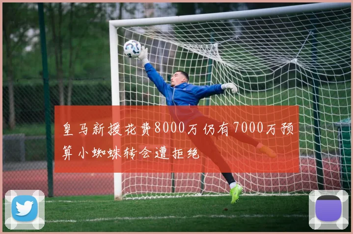 皇马新援花费8000万仍有7000万预算小蜘蛛转会遭拒绝
