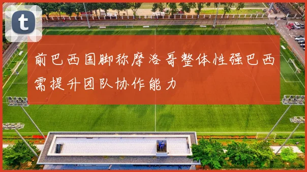 前巴西国脚称摩洛哥整体性强巴西需提升团队协作能力