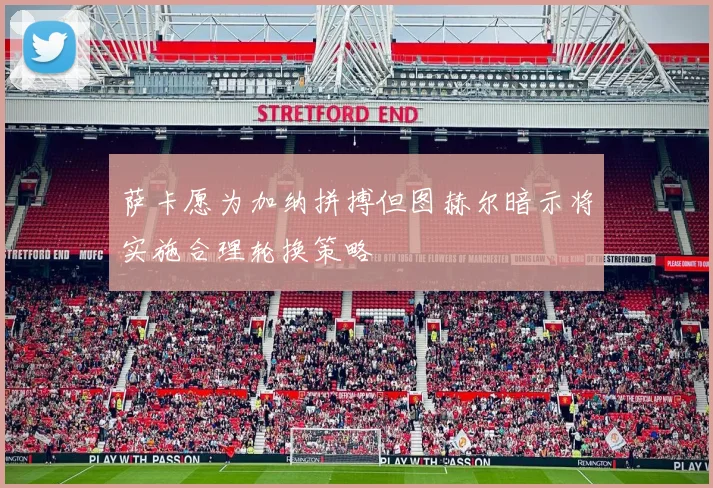 萨卡愿为加纳拼搏但图赫尔暗示将实施合理轮换策略
