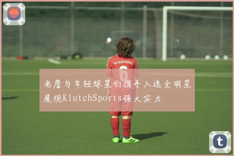 老詹与年轻球星们携手入选全明星展现KlutchSports强大实力