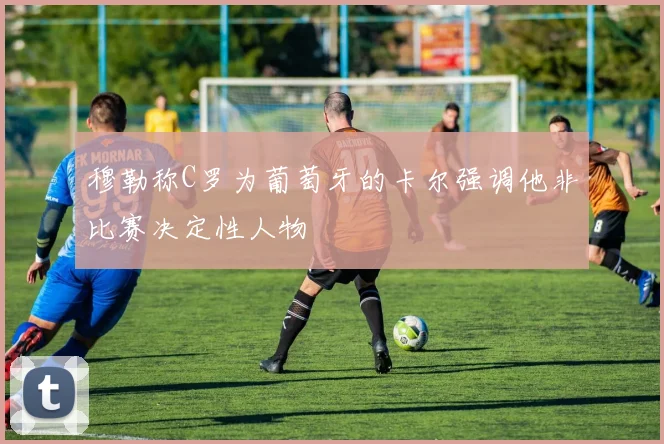 穆勒称C罗为葡萄牙的卡尔强调他非比赛决定性人物