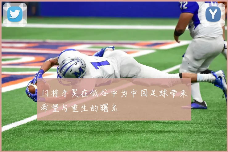 门将李昊在低谷中为中国足球带来希望与重生的曙光