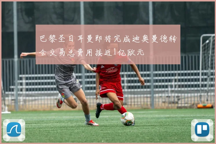 巴黎圣日耳曼即将完成迪奥曼德转会交易总费用接近1亿欧元