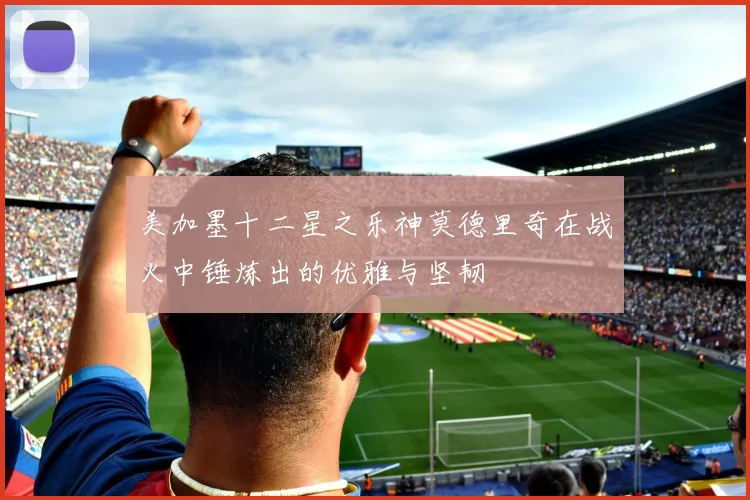美加墨十二星之乐神莫德里奇在战火中锤炼出的优雅与坚韧