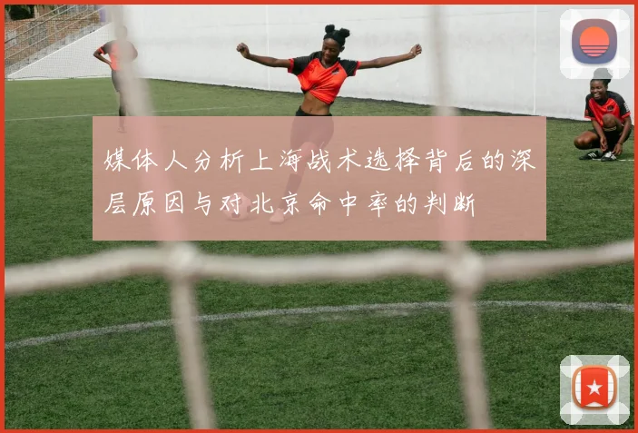 媒体人分析上海战术选择背后的深层原因与对北京命中率的判断