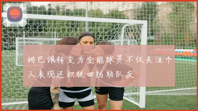 姆巴佩转变为全能球员不仅关注个人表现还积极回防助队友